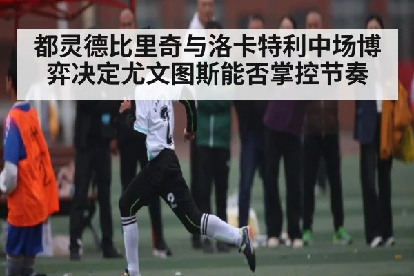 都灵德比里奇与洛卡特利中场博弈决定尤文图斯能否掌控节奏 | www c7c7 app com